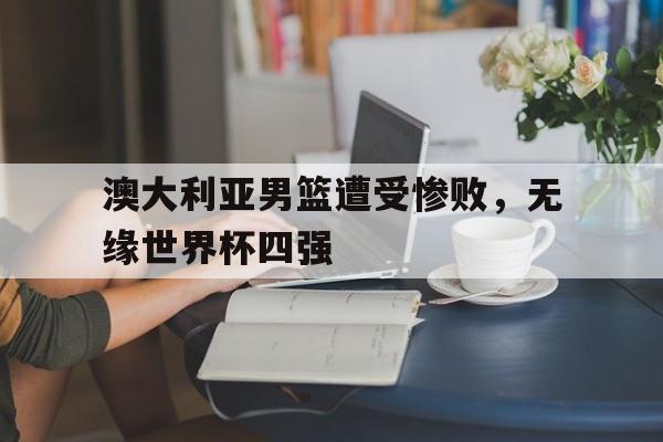 c7c7.app-澳大利亚男篮遭受惨败，无缘世界杯四强的简单介绍