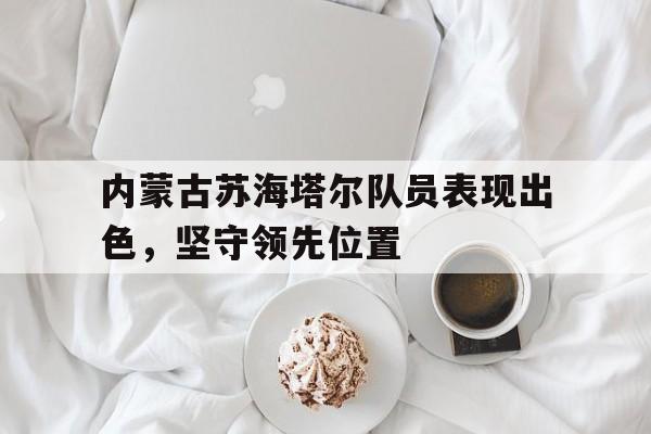 内蒙古苏海塔尔队员表现出色，坚守领先位置