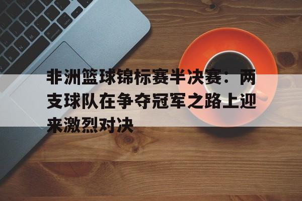 非洲篮球锦标赛半决赛：两支球队在争夺冠军之路上迎来激烈对决(欧洲篮球锦标赛半决赛)