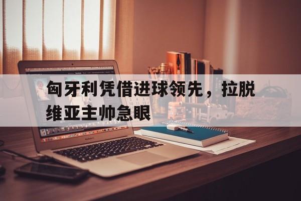 匈牙利凭借进球领先,拉脱维亚主帅急眼(拉脱维亚对阿尔巴尼亚比分预测) 匈牙利凭借进球领先,拉脱维亚主帅急眼(拉脱维亚对阿尔巴尼亚比分预测)